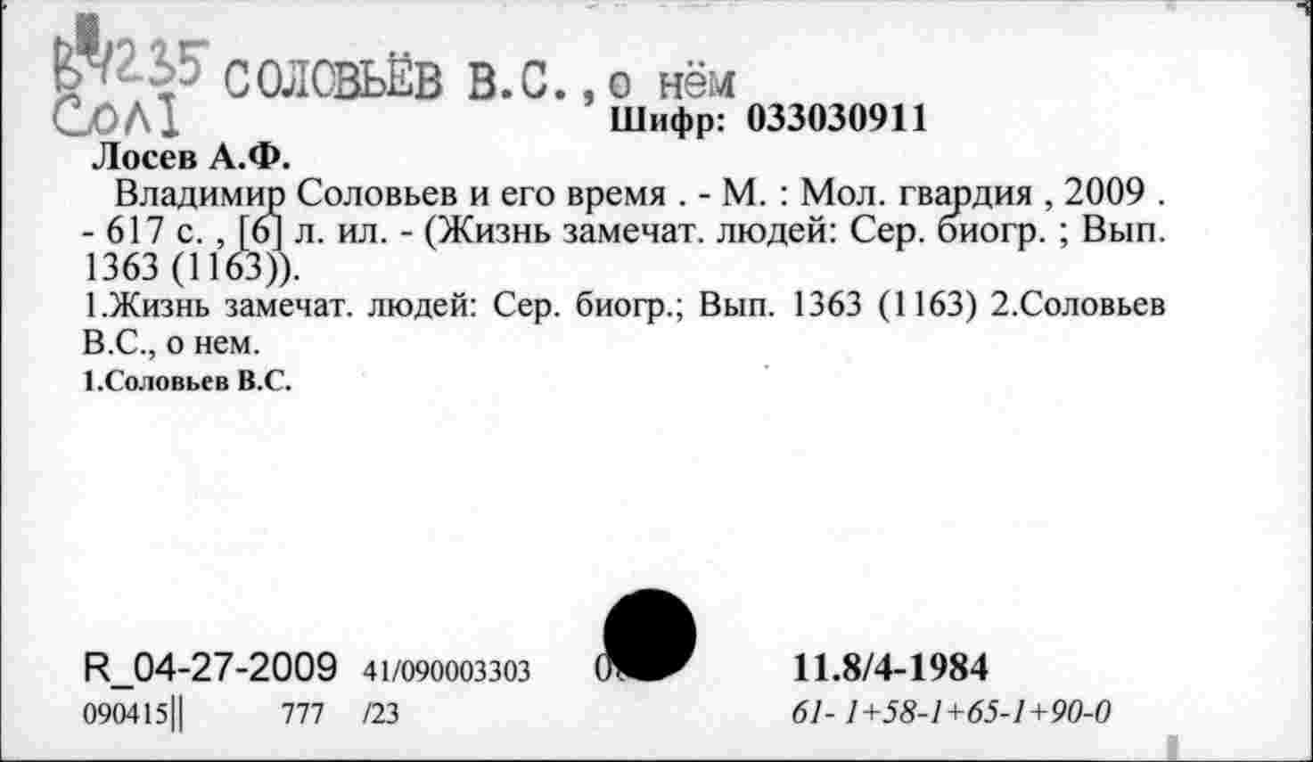 ﻿^2.2.5-Сол!
СОЛОВЬЁВ В.С., о нём Шифр: 033030911 Лосев А.Ф.
Владимир Соловьев и его время . - М. : Мол. гвардия , 2009 . - 617 с. , [6] л. ил. - (Жизнь замечат. людей: Сер. биогр. ; Вып. 1363 (1163)).
1.Жизнь замечат. людей: Сер. биогр.; Вып. 1363 (1163) 2.Соловьев В.С., о нем.
1.Соловьев В.С.
^04-27-2009 41/090003303
090415Ц	777 /23
11.8/4-1984
61-1+58-1+65-1+90-0